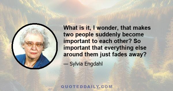 What is it, I wonder, that makes two people suddenly become important to each other? So important that everything else around them just fades away?