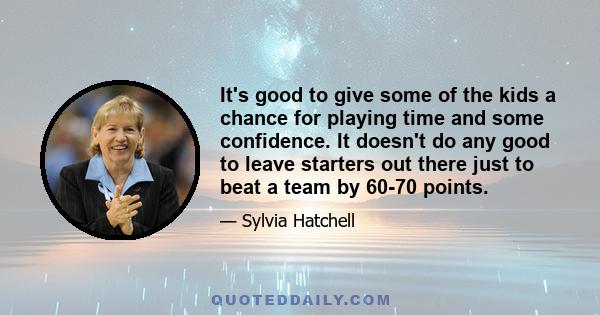 It's good to give some of the kids a chance for playing time and some confidence. It doesn't do any good to leave starters out there just to beat a team by 60-70 points.