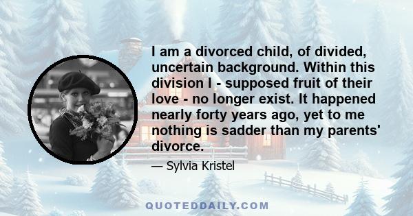 I am a divorced child, of divided, uncertain background. Within this division I - supposed fruit of their love - no longer exist. It happened nearly forty years ago, yet to me nothing is sadder than my parents' divorce.