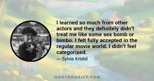 I learned so much from other actors and they definitely didn't treat me like some sex bomb or bimbo. I felt fully accepted in the regular movie world. I didn't feel categorised.