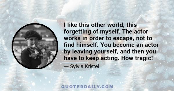 I like this other world, this forgetting of myself. The actor works in order to escape, not to find himself. You become an actor by leaving yourself, and then you have to keep acting. How tragic!