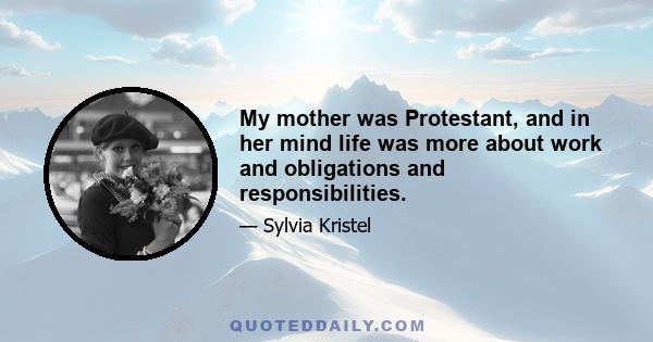 My mother was Protestant, and in her mind life was more about work and obligations and responsibilities.