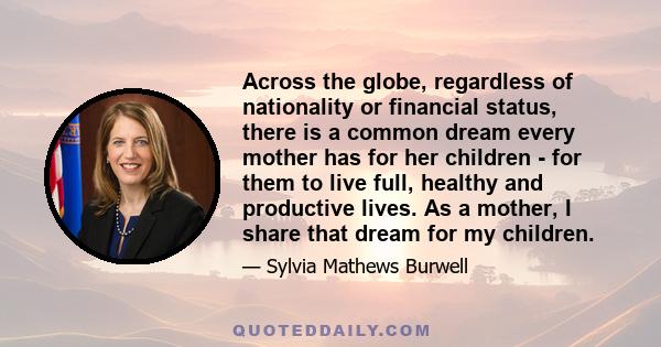 Across the globe, regardless of nationality or financial status, there is a common dream every mother has for her children - for them to live full, healthy and productive lives. As a mother, I share that dream for my