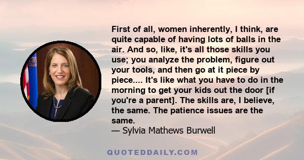 First of all, women inherently, I think, are quite capable of having lots of balls in the air. And so, like, it's all those skills you use; you analyze the problem, figure out your tools, and then go at it piece by