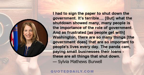 I had to sign the paper to shut down the government. It's terrible.... [But] what the shutdown showed many, many people is the importance of the role of government. And as frustrated [as people get with] Washington,