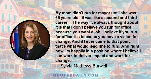 My mom didn't run for mayor until she was 65 years old - it was like a second and third career.... The way I've always thought about it is that I don't believe you run for office because you want a job. I believe if you 