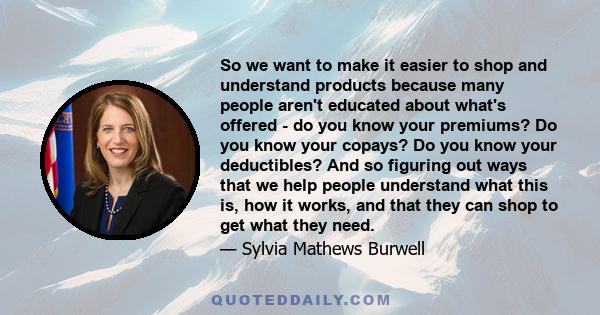 So we want to make it easier to shop and understand products because many people aren't educated about what's offered - do you know your premiums? Do you know your copays? Do you know your deductibles? And so figuring