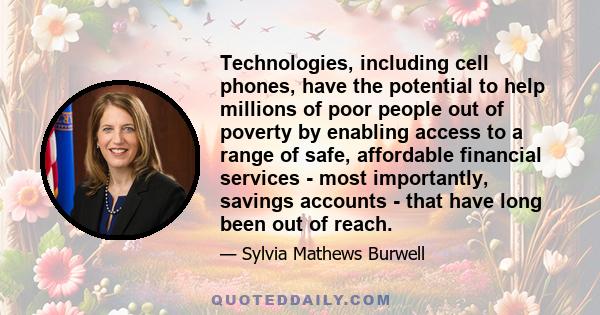 Technologies, including cell phones, have the potential to help millions of poor people out of poverty by enabling access to a range of safe, affordable financial services - most importantly, savings accounts - that