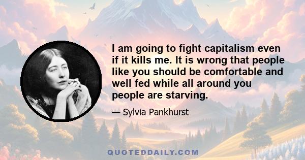 I am going to fight capitalism even if it kills me. It is wrong that people like you should be comfortable and well fed while all around you people are starving.