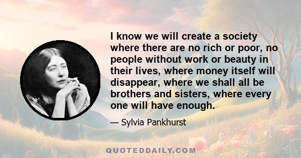 I know we will create a society where there are no rich or poor, no people without work or beauty in their lives, where money itself will disappear, where we shall all be brothers and sisters, where every one will have