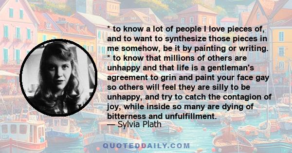 * to know a lot of people I love pieces of, and to want to synthesize those pieces in me somehow, be it by painting or writing. * to know that millions of others are unhappy and that life is a gentleman's agreement to