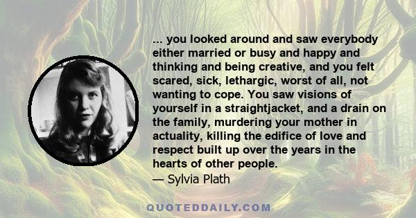 ... you looked around and saw everybody either married or busy and happy and thinking and being creative, and you felt scared, sick, lethargic, worst of all, not wanting to cope. You saw visions of yourself in a