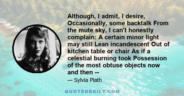 Although, I admit, I desire, Occasionally, some backtalk From the mute sky, I can't honestly complain: A certain minor light may still Lean incandescent Out of kitchen table or chair As if a celestial burning took