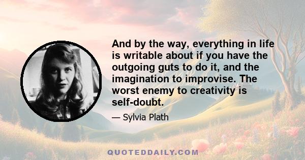 And by the way, everything in life is writable about if you have the outgoing guts to do it, and the imagination to improvise. The worst enemy to creativity is self-doubt.