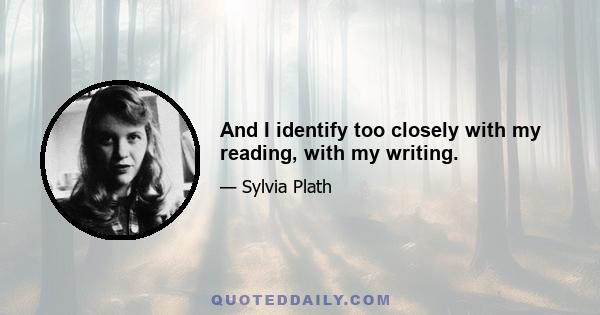 And I identify too closely with my reading, with my writing.