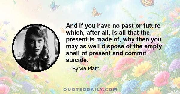 And if you have no past or future which, after all, is all that the present is made of, why then you may as well dispose of the empty shell of present and commit suicide.