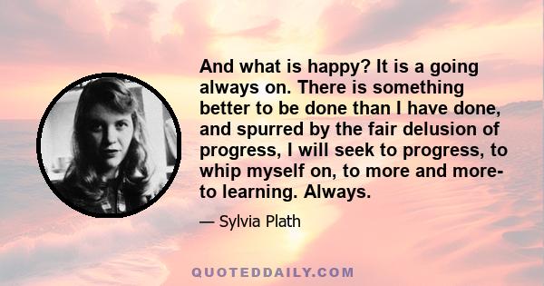 And what is happy? It is a going always on. There is something better to be done than I have done, and spurred by the fair delusion of progress, I will seek to progress, to whip myself on, to more and more- to learning. 