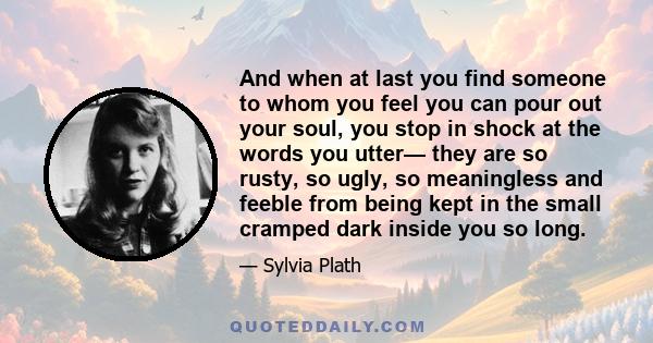 And when at last you find someone to whom you feel you can pour out your soul, you stop in shock at the words you utter— they are so rusty, so ugly, so meaningless and feeble from being kept in the small cramped dark