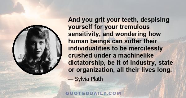 And you grit your teeth, despising yourself for your tremulous sensitivity, and wondering how human beings can suffer their individualities to be mercilessly crushed under a machinelike dictatorship, be it of industry,