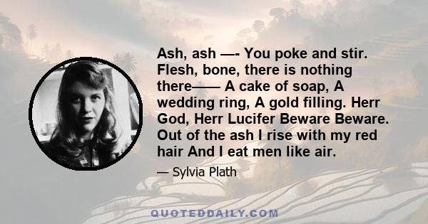 Ash, ash —- You poke and stir. Flesh, bone, there is nothing there—— A cake of soap, A wedding ring, A gold filling. Herr God, Herr Lucifer Beware Beware. Out of the ash I rise with my red hair And I eat men like air.