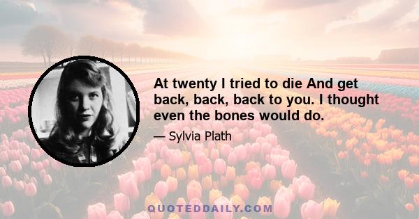 At twenty I tried to die And get back, back, back to you. I thought even the bones would do.