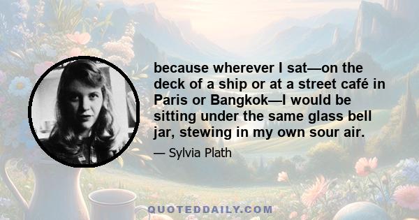 because wherever I sat—on the deck of a ship or at a street café in Paris or Bangkok—I would be sitting under the same glass bell jar, stewing in my own sour air.