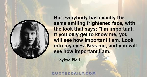 But everybody has exactly the same smiling frightened face, with the look that says: I'm important. If you only get to know me, you will see how important I am. Look into my eyes. Kiss me, and you will see how important 