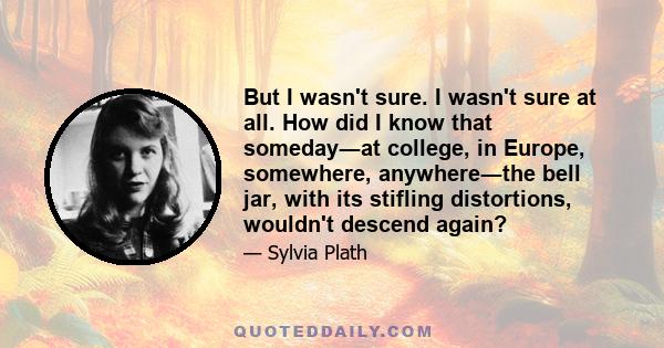 But I wasn't sure. I wasn't sure at all. How did I know that someday―at college, in Europe, somewhere, anywhere―the bell jar, with its stifling distortions, wouldn't descend again?