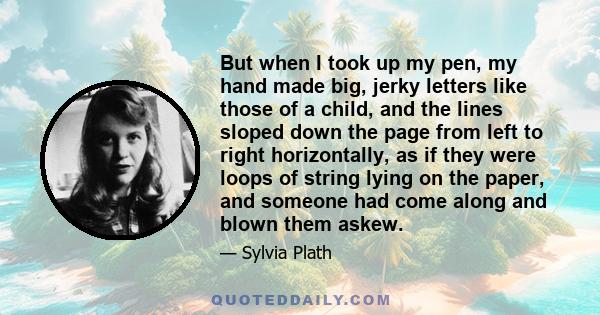 But when I took up my pen, my hand made big, jerky letters like those of a child, and the lines sloped down the page from left to right horizontally, as if they were loops of string lying on the paper, and someone had