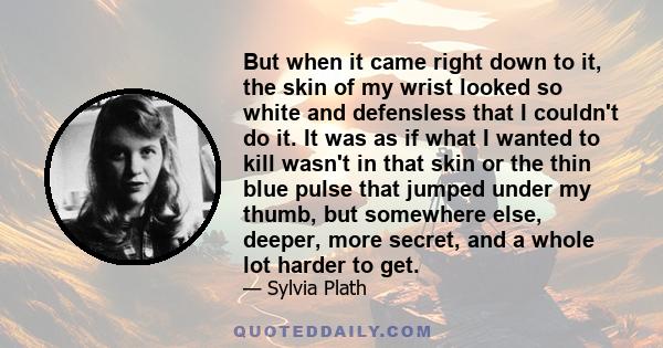 But when it came right down to it, the skin of my wrist looked so white and defensless that I couldn't do it. It was as if what I wanted to kill wasn't in that skin or the thin blue pulse that jumped under my thumb, but 