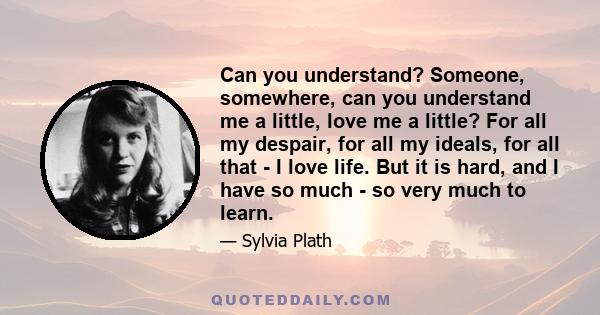 Can you understand? Someone, somewhere, can you understand me a little, love me a little? For all my despair, for all my ideals, for all that - I love life. But it is hard, and I have so much - so very much to learn.