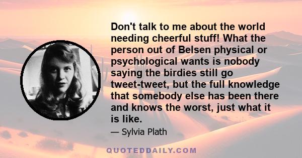 Don't talk to me about the world needing cheerful stuff! What the person out of Belsen physical or psychological wants is nobody saying the birdies still go tweet-tweet, but the full knowledge that somebody else has