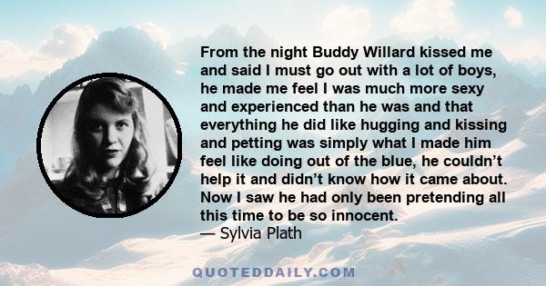 From the night Buddy Willard kissed me and said I must go out with a lot of boys, he made me feel I was much more sexy and experienced than he was and that everything he did like hugging and kissing and petting was