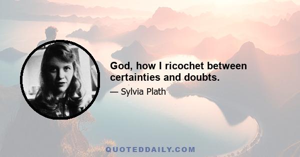 God, how I ricochet between certainties and doubts.