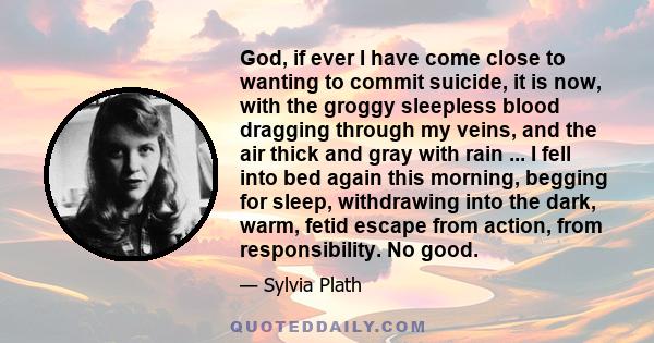 God, if ever I have come close to wanting to commit suicide, it is now, with the groggy sleepless blood dragging through my veins, and the air thick and gray with rain ... I fell into bed again this morning, begging for 