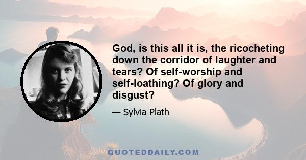 God, is this all it is, the ricocheting down the corridor of laughter and tears? Of self-worship and self-loathing? Of glory and disgust?