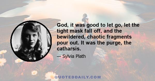 God, it was good to let go, let the tight mask fall off, and the bewildered, chaotic fragments pour out. It was the purge, the catharsis.