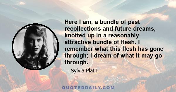 Here I am, a bundle of past recollections and future dreams, knotted up in a reasonably attractive bundle of flesh. I remember what this flesh has gone through; I dream of what it may go through.