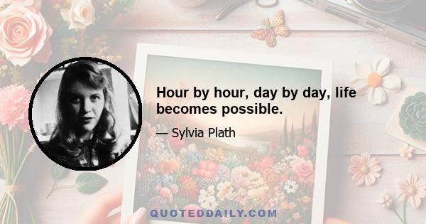 Hour by hour, day by day, life becomes possible.