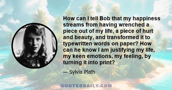 How can I tell Bob that my happiness streams from having wrenched a piece out of my life, a piece of hurt and beauty, and transformed it to typewritten words on paper? How can he know I am justifying my life, my keen