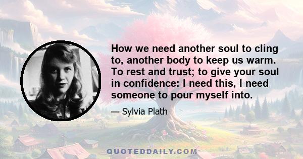 How we need another soul to cling to, another body to keep us warm. To rest and trust; to give your soul in confidence: I need this, I need someone to pour myself into.