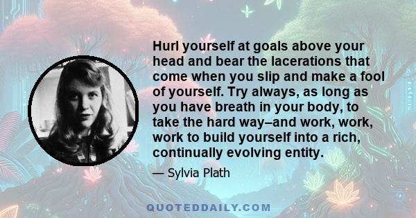 Hurl yourself at goals above your head and bear the lacerations that come when you slip and make a fool of yourself. Try always, as long as you have breath in your body, to take the hard way–and work, work, work to