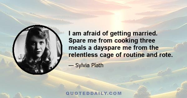 I am afraid of getting married. Spare me from cooking three meals a dayspare me from the relentless cage of routine and rote.