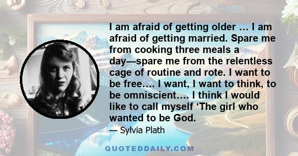 I am afraid of getting older … I am afraid of getting married. Spare me from cooking three meals a day—spare me from the relentless cage of routine and rote. I want to be free…. I want, I want to think, to be