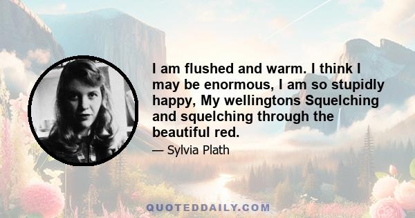 I am flushed and warm. I think I may be enormous, I am so stupidly happy, My wellingtons Squelching and squelching through the beautiful red.