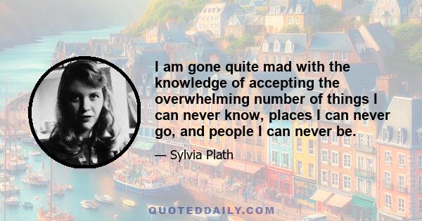 I am gone quite mad with the knowledge of accepting the overwhelming number of things I can never know, places I can never go, and people I can never be.