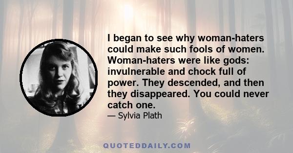 I began to see why woman-haters could make such fools of women. Woman-haters were like gods: invulnerable and chock full of power. They descended, and then they disappeared. You could never catch one.