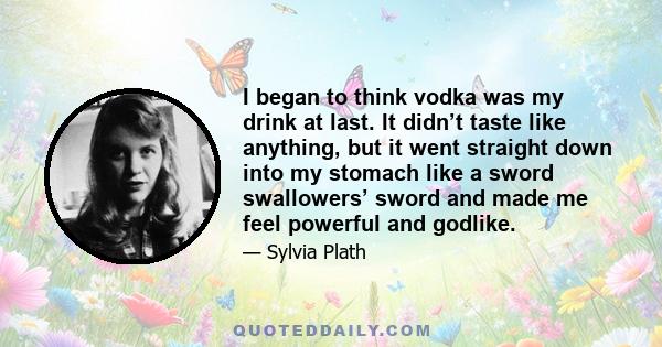 I began to think vodka was my drink at last. It didn’t taste like anything, but it went straight down into my stomach like a sword swallowers’ sword and made me feel powerful and godlike.