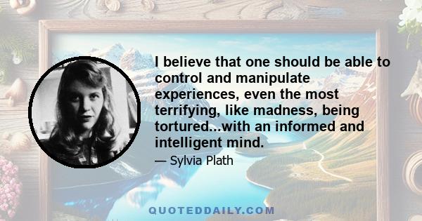 I believe that one should be able to control and manipulate experiences, even the most terrifying, like madness, being tortured...with an informed and intelligent mind.