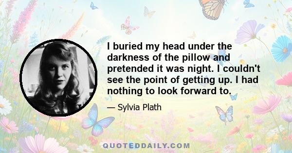 I buried my head under the darkness of the pillow and pretended it was night. I couldn't see the point of getting up. I had nothing to look forward to.